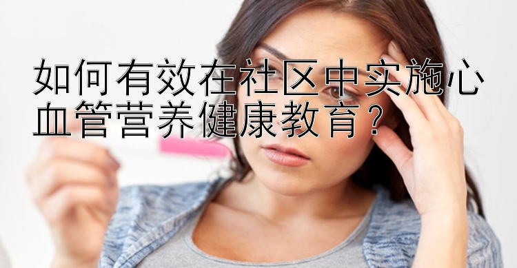 如何有效在社区中实施心血管营养健康教育？