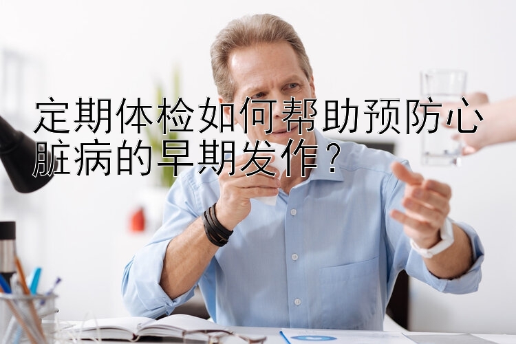 定期体检如何帮助预防心脏病的早期发作？