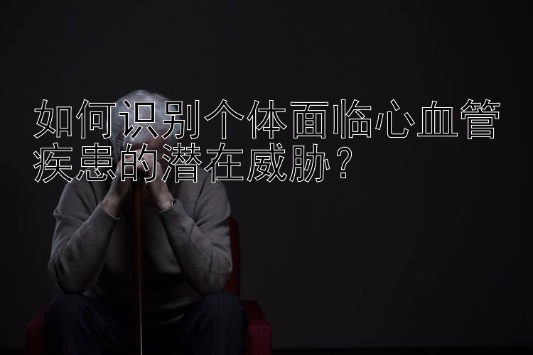 如何识别个体面临心血管疾患的潜在威胁？