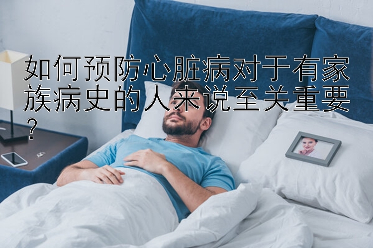 如何预防心脏病对于有家族病史的人来说至关重要？