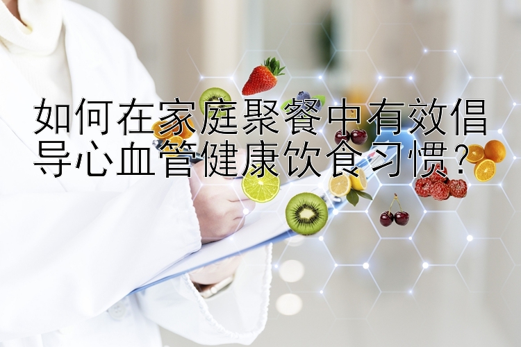 如何在家庭聚餐中有效倡导心血管健康饮食习惯？