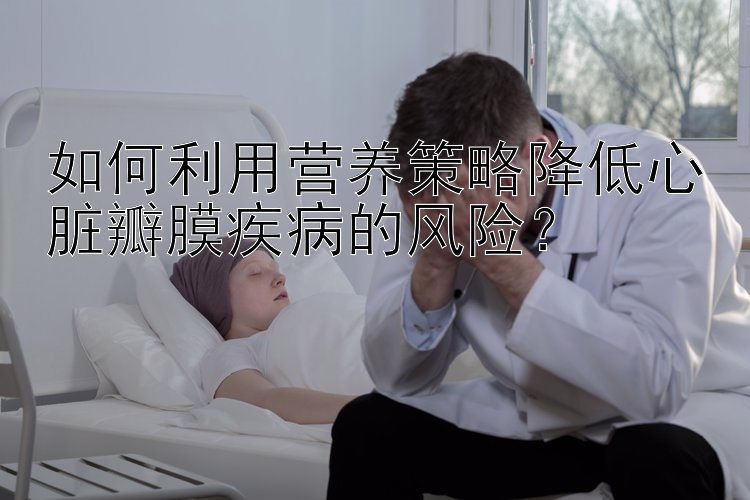 如何利用营养策略降低心脏瓣膜疾病的风险？