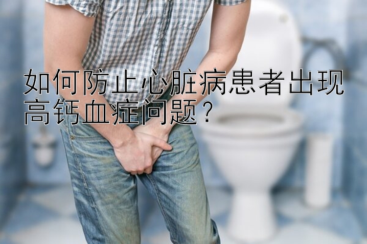 如何防止心脏病患者出现高钙血症问题？