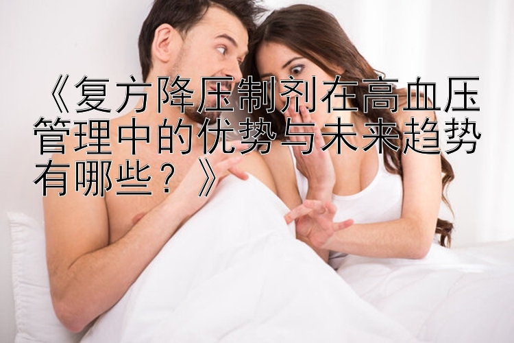 《复方降压制剂在高血压管理中的优势与未来趋势有哪些？》