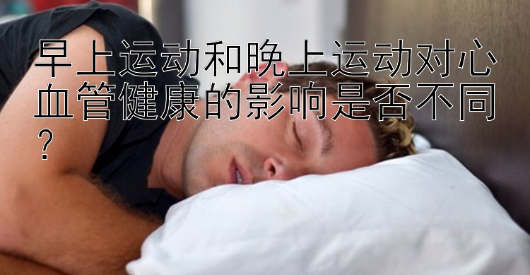 早上运动和晚上运动对心血管健康的影响是否不同？