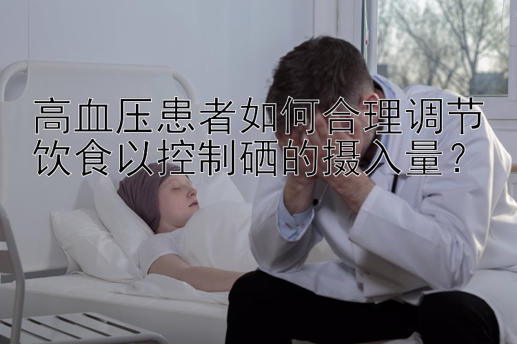 高血压患者如何合理调节饮食以控制硒的摄入量？