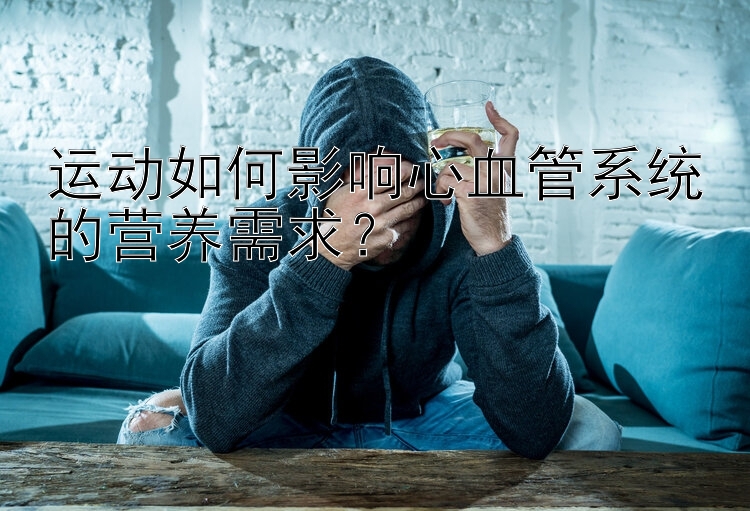 运动如何影响心血管系统的营养需求？