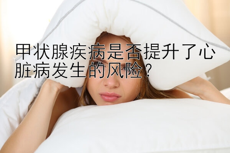 甲状腺疾病是否提升了心脏病发生的风险？