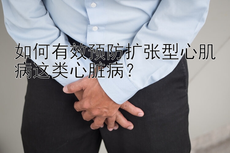 如何有效预防扩张型心肌病这类心脏病？