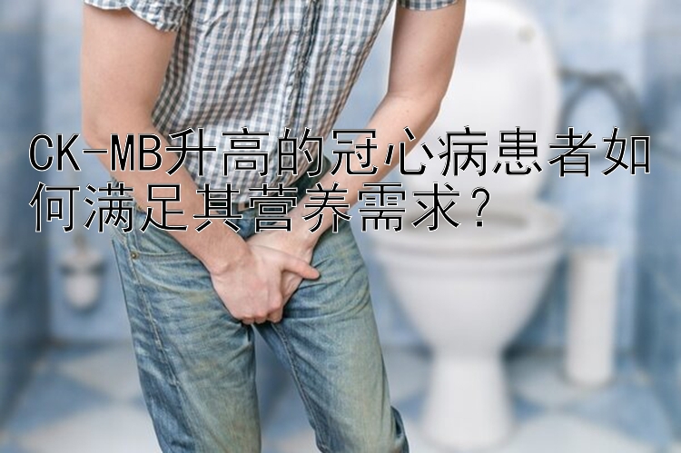 CK-MB升高的冠心病患者如何满足其营养需求？