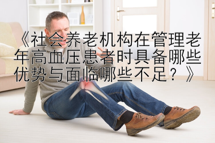 《社会养老机构在管理老年高血压患者时具备哪些优势与面临哪些不足？》