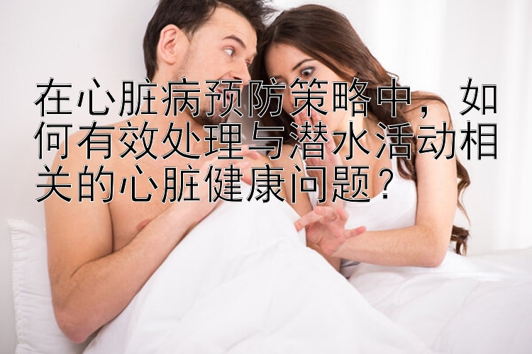 在心脏病预防策略中，如何有效处理与潜水活动相关的心脏健康问题？