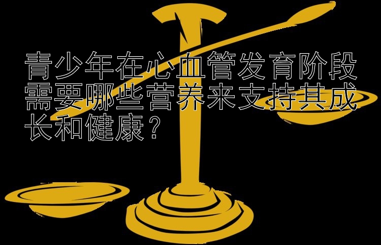 青少年在心血管发育阶段需要哪些营养来支持其成长和健康？