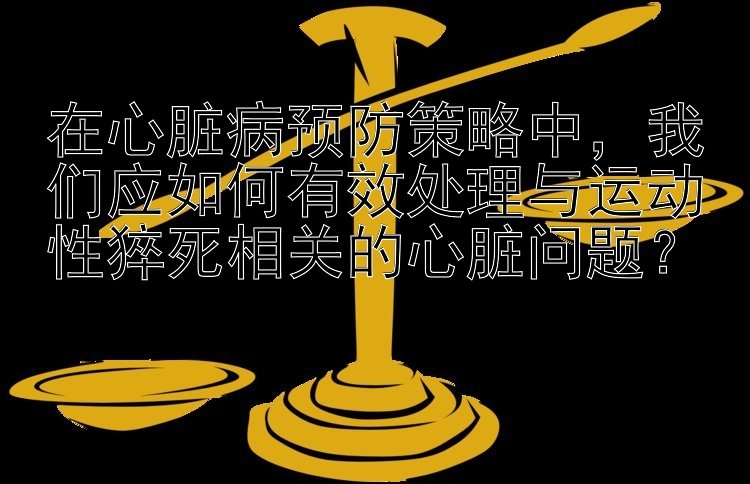 在心脏病预防策略中，我们应如何有效处理与运动性猝死相关的心脏问题？