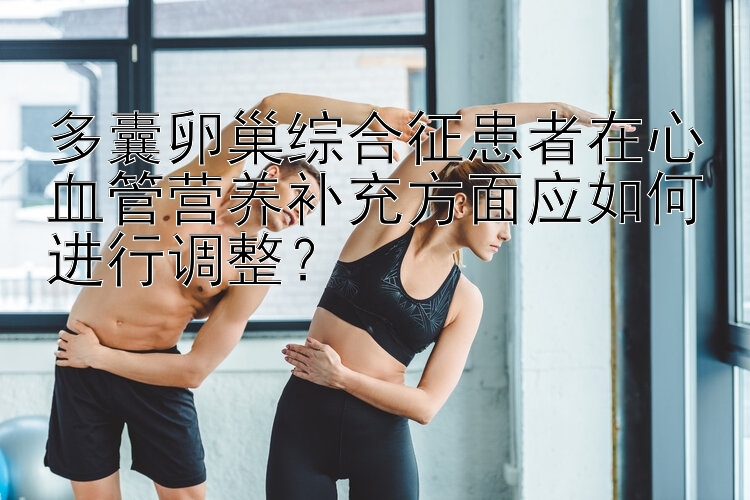 多囊卵巢综合征患者在心血管营养补充方面应如何进行调整？