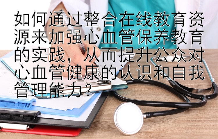 如何通过整合在线教育资源来加强心血管保养教育的实践，从而提升公众对心血管健康的认识和自我管理能力？