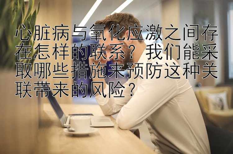 心脏病与氧化应激之间存在怎样的联系？我们能采取哪些措施来预防这种关联带来的风险？