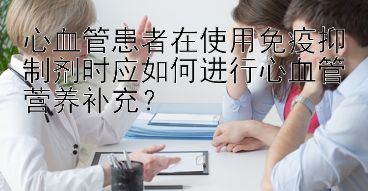 心血管患者在使用免疫抑制剂时应如何进行心血管营养补充？