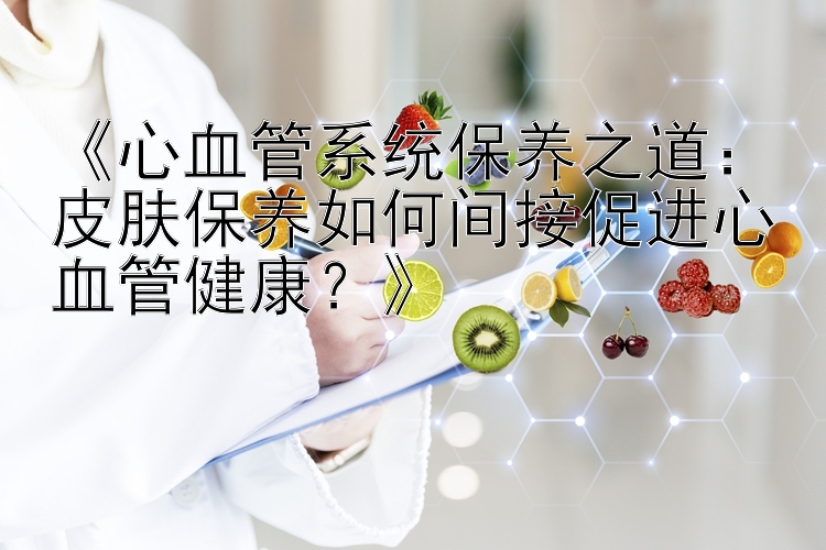 《心血管系统保养之道：皮肤保养如何间接促进心血管健康？》