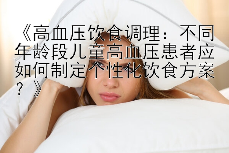 《高血压饮食调理：不同年龄段儿童高血压患者应如何制定个性化饮食方案？》