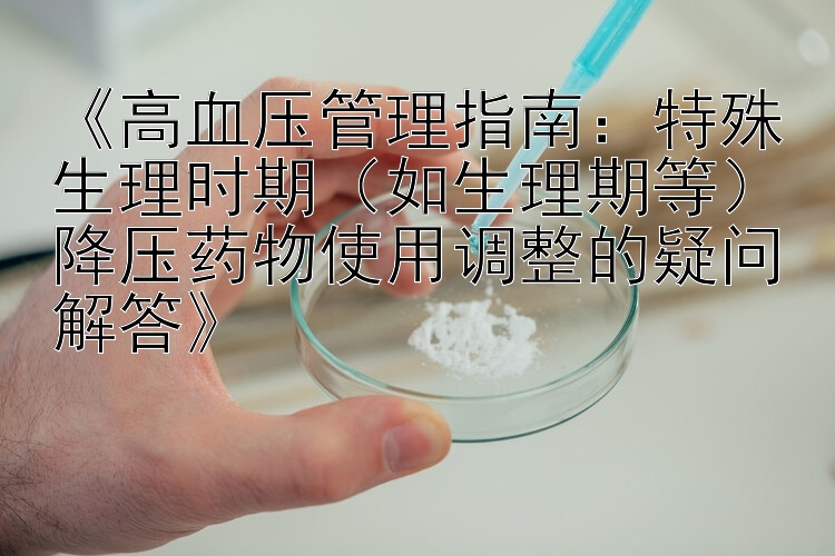 《高血压管理指南：特殊生理时期（如生理期等）降压药物使用调整的疑问解答》