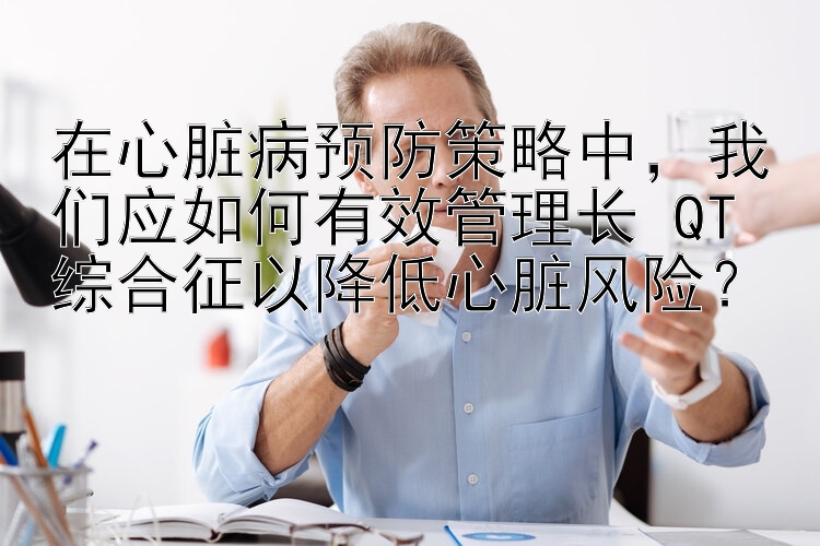 在心脏病预防策略中，我们应如何有效管理长 QT 综合征以降低心脏风险？