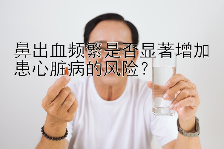 鼻出血频繁是否显著增加患心脏病的风险？