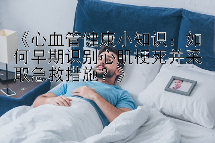 《心血管健康小知识：如何早期识别心肌梗死并采取急救措施？》