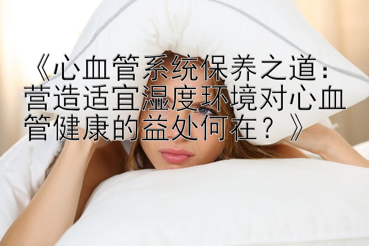 《心血管系统保养之道：营造适宜湿度环境对心血管健康的益处何在？》