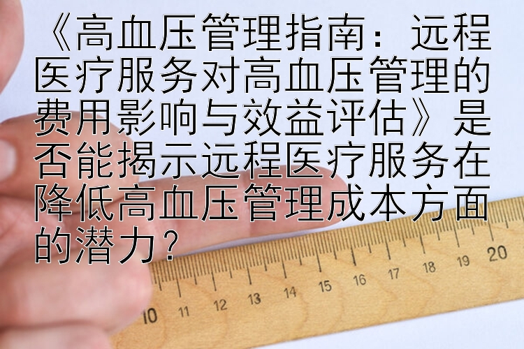 《高血压管理指南：远程医疗服务对高血压管理的费用影响与效益评估》是否能揭示远程医疗服务在降低高血压管理成本方面的潜力？