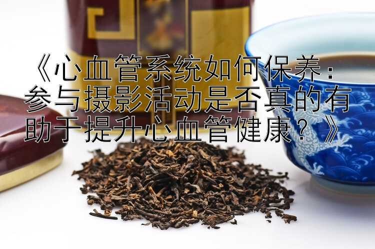 《心血管系统如何保养：参与摄影活动是否真的有助于提升心血管健康？》