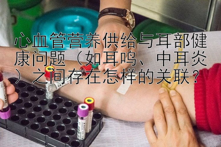 心血管营养供给与耳部健康问题（如耳鸣、中耳炎）之间存在怎样的关联？